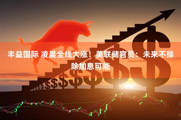 丰益国际 凌晨全线大涨！美联储官员：未来不排除加息可能