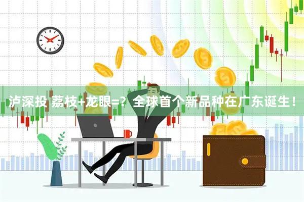 泸深投 荔枝+龙眼=？全球首个新品种在广东诞生！
