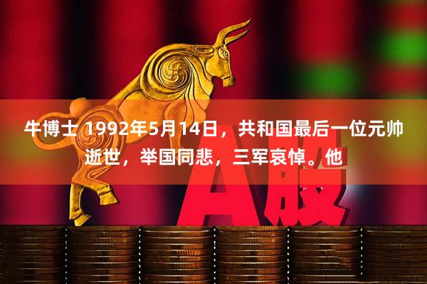 牛博士 1992年5月14日，共和国最后一位元帅逝世，举国同悲，三军哀悼。他