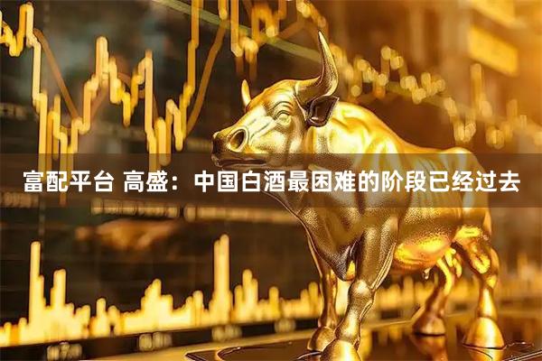 富配平台 高盛：中国白酒最困难的阶段已经过去