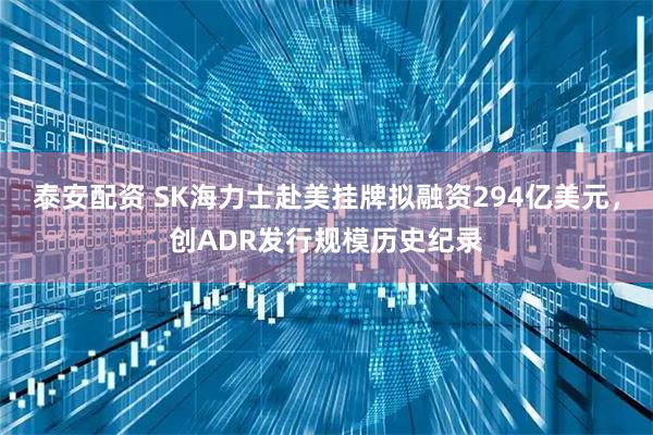 泰安配资 SK海力士赴美挂牌拟融资294亿美元，创ADR发行规模历史纪录