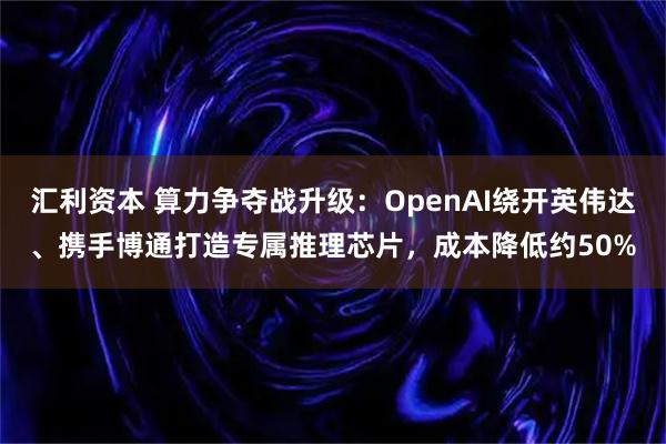 汇利资本 算力争夺战升级：OpenAI绕开英伟达、携手博通打造专属推理芯片，成本降低约50%