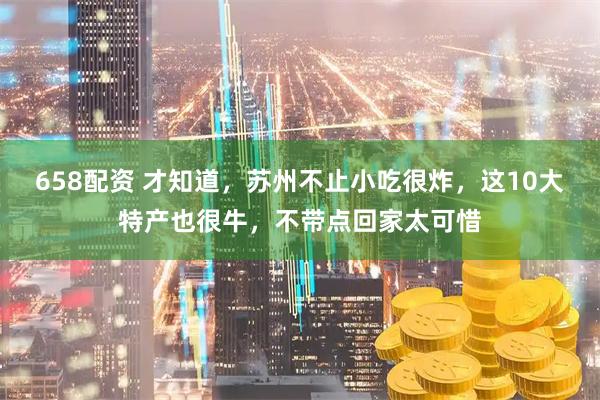 658配资 才知道，苏州不止小吃很炸，这10大特产也很牛，不带点回家太可惜