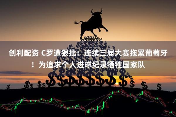 创利配资 C罗遭狠批：连续三届大赛拖累葡萄牙！为追求个人进球纪录牺牲国家队