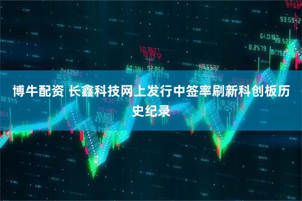 博牛配资 长鑫科技网上发行中签率刷新科创板历史纪录