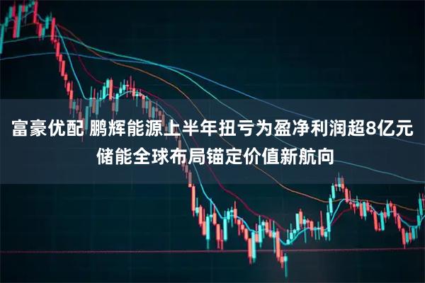 富豪优配 鹏辉能源上半年扭亏为盈净利润超8亿元 储能全球布局锚定价值新航向