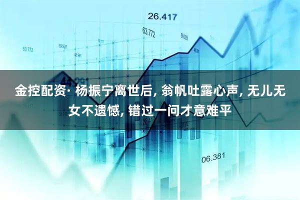 金控配资· 杨振宁离世后, 翁帆吐露心声, 无儿无女不遗憾, 错过一问才意难平