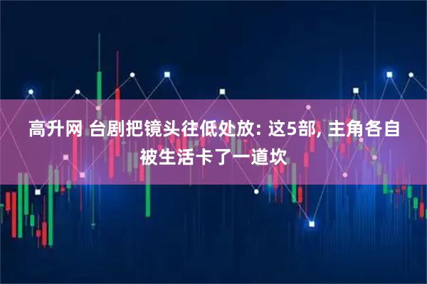 高升网 台剧把镜头往低处放: 这5部, 主角各自被生活卡了一道坎