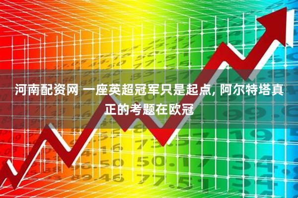 河南配资网 一座英超冠军只是起点, 阿尔特塔真正的考题在欧冠