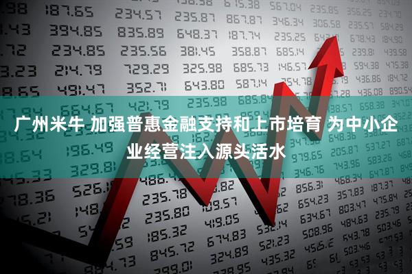 广州米牛 加强普惠金融支持和上市培育 为中小企业经营注入源头活水